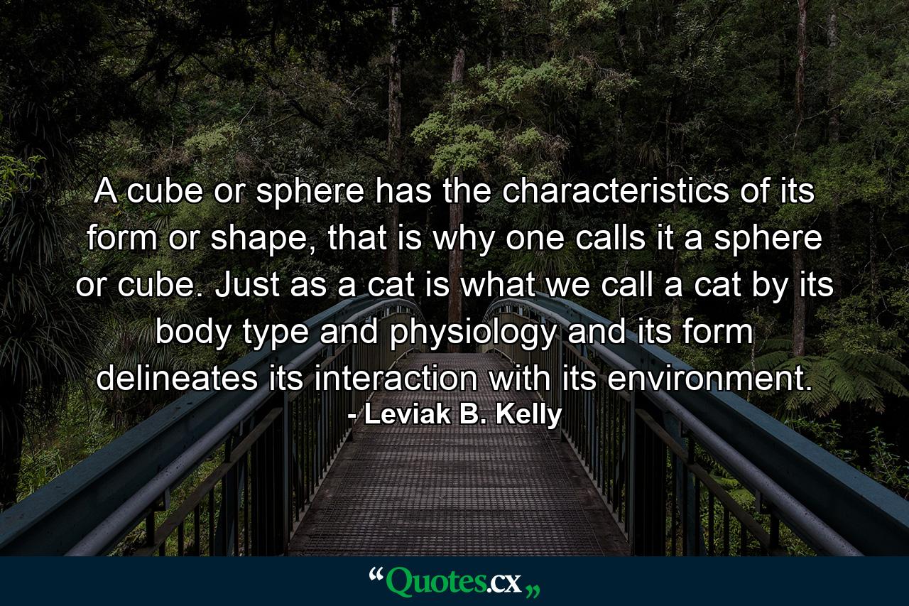 A cube or sphere has the characteristics of its form or shape, that is why one calls it a sphere or cube. Just as a cat is what we call a cat by its body type and physiology and its form delineates its interaction with its environment. - Quote by Leviak B. Kelly