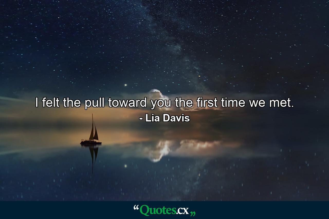 I felt the pull toward you the first time we met. - Quote by Lia Davis