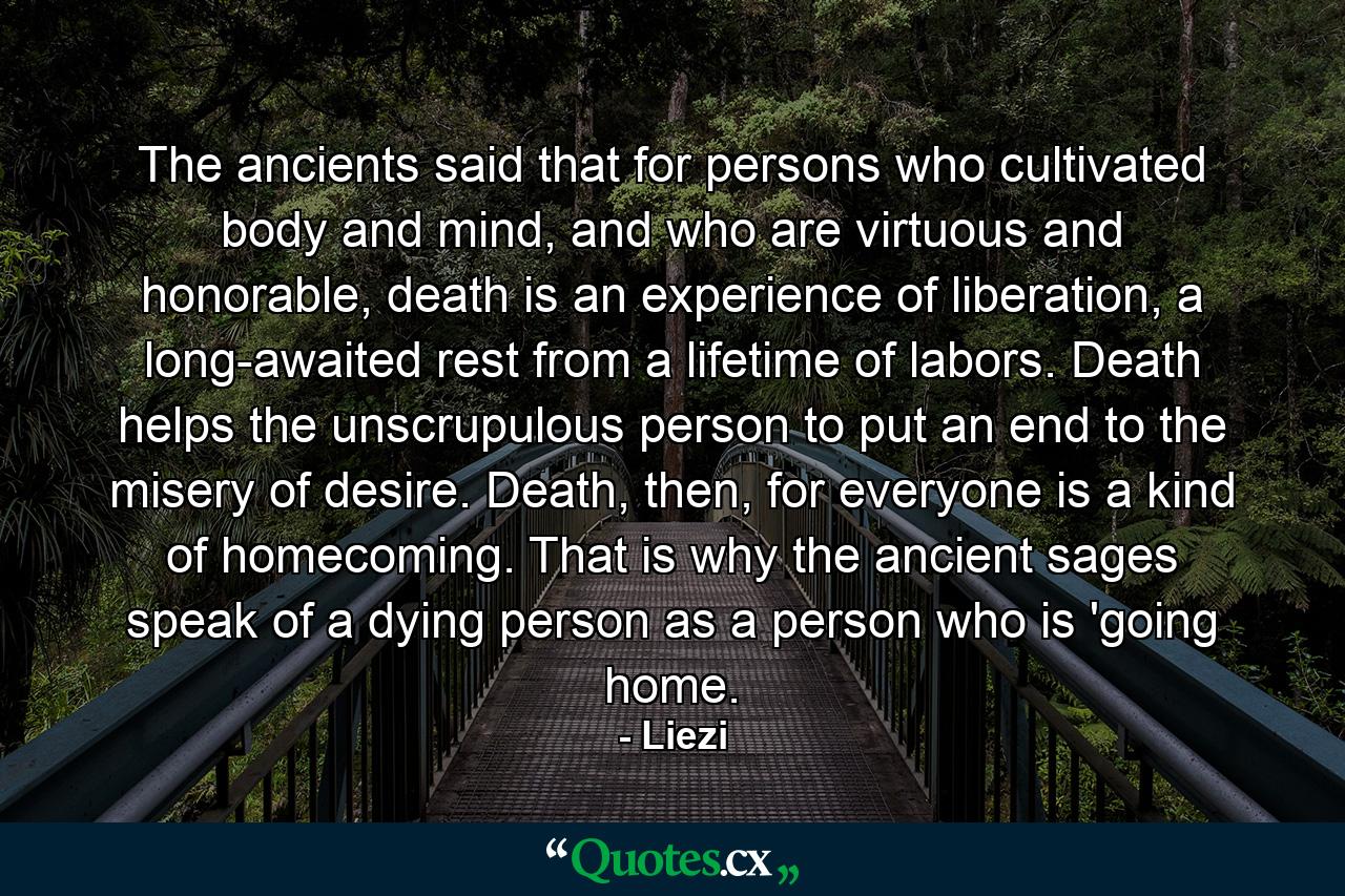 The ancients said that for persons who cultivated body and mind, and who are virtuous and honorable, death is an experience of liberation, a long-awaited rest from a lifetime of labors. Death helps the unscrupulous person to put an end to the misery of desire. Death, then, for everyone is a kind of homecoming. That is why the ancient sages speak of a dying person as a person who is 'going home. - Quote by Liezi