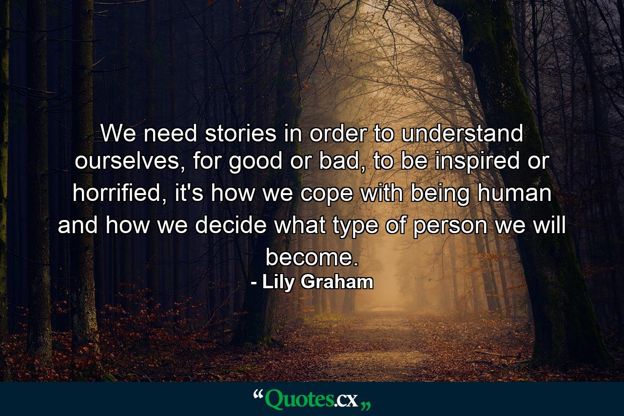 We need stories in order to understand ourselves, for good or bad, to be inspired or horrified, it's how we cope with being human and how we decide what type of person we will become. - Quote by Lily Graham