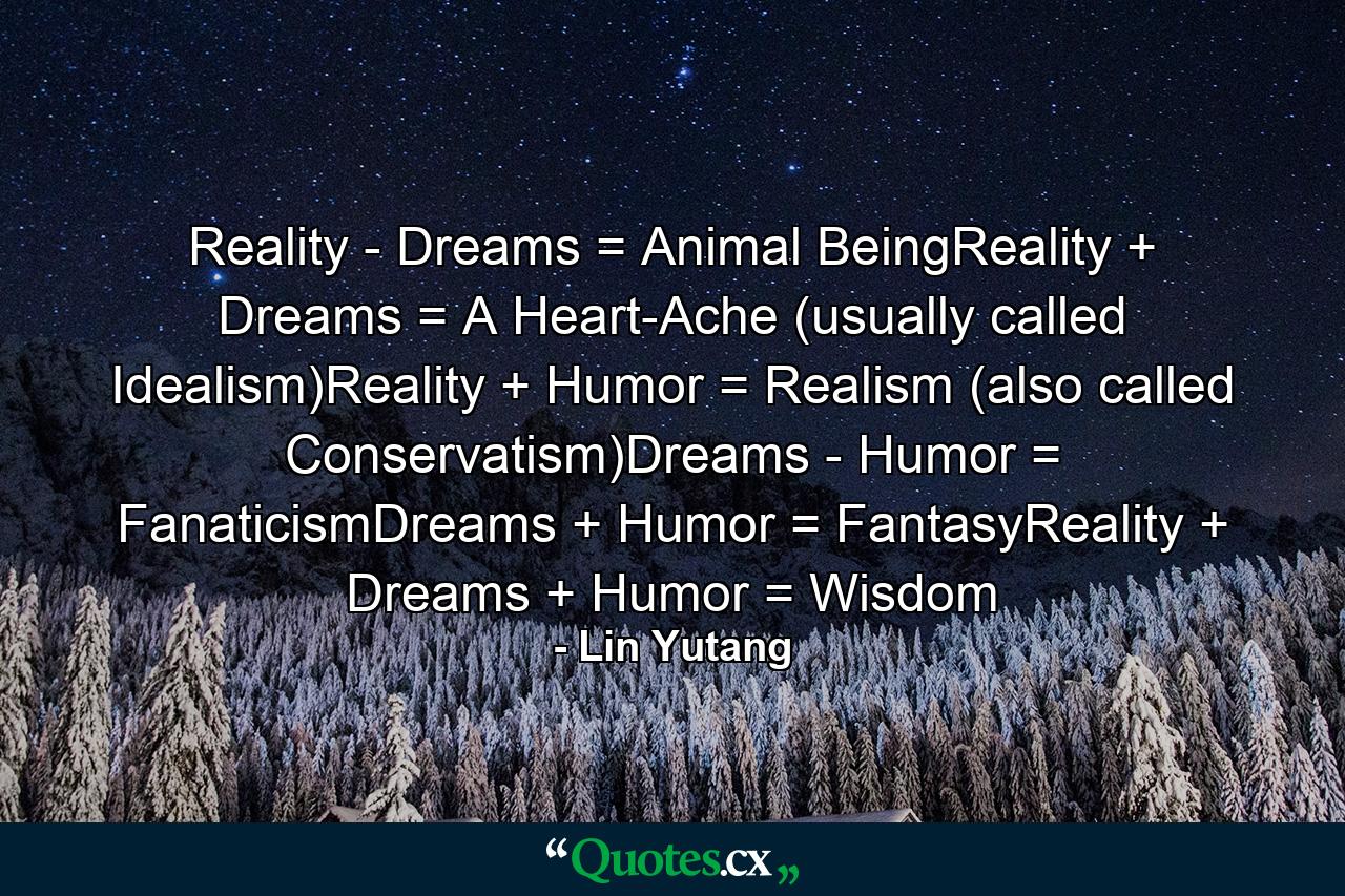 Reality - Dreams = Animal BeingReality + Dreams = A Heart-Ache (usually called Idealism)Reality + Humor = Realism (also called Conservatism)Dreams - Humor = FanaticismDreams + Humor = FantasyReality + Dreams + Humor = Wisdom - Quote by Lin Yutang