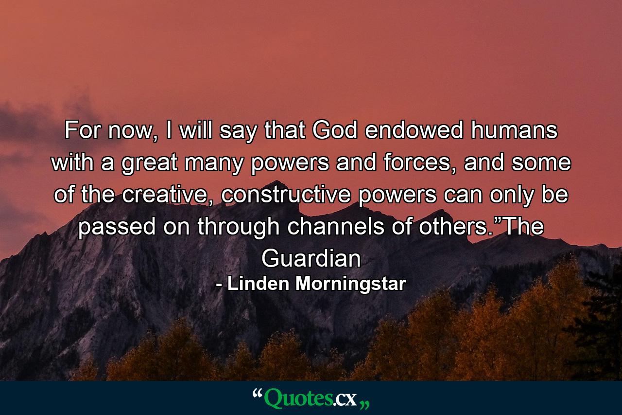 For now, I will say that God endowed humans with a great many powers and forces, and some of the creative, constructive powers can only be passed on through channels of others.”The Guardian - Quote by Linden Morningstar