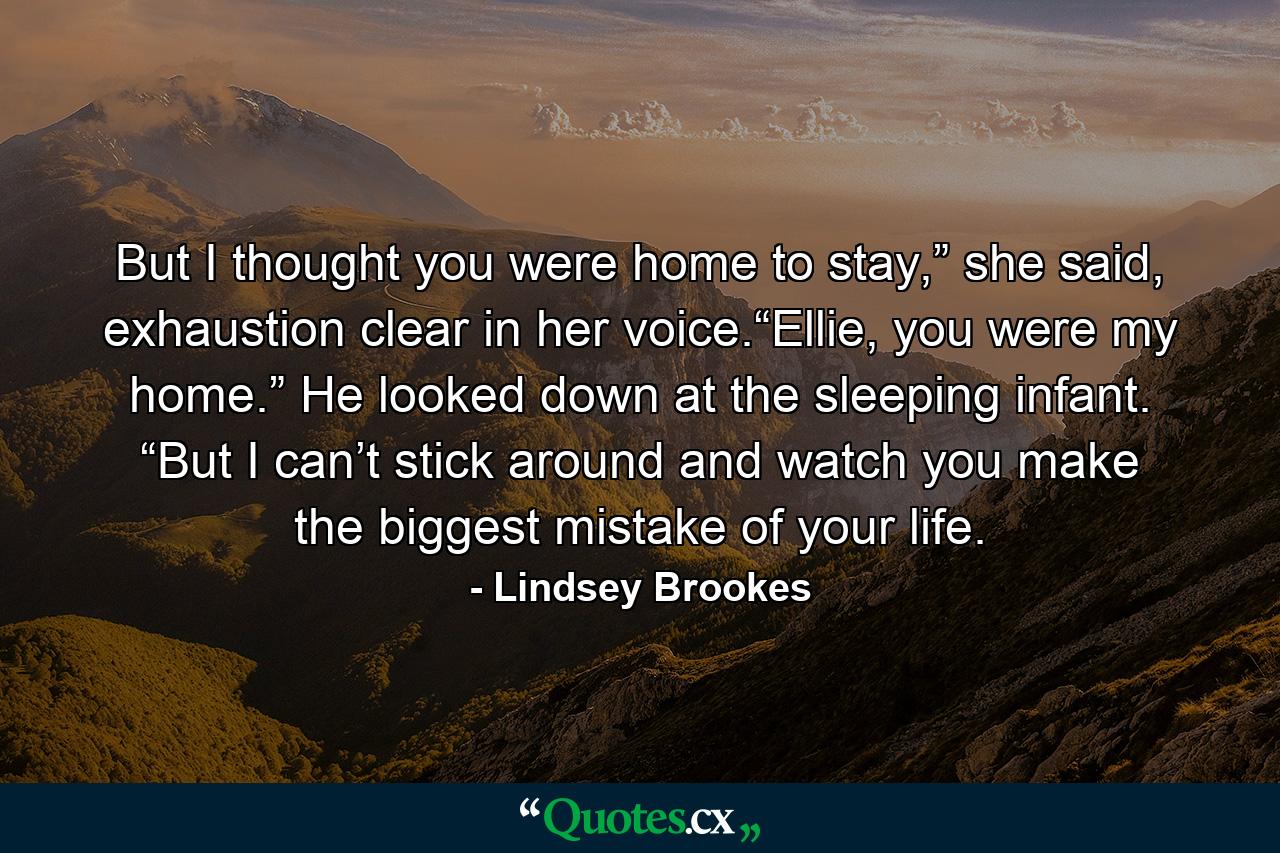 But I thought you were home to stay,” she said, exhaustion clear in her voice.“Ellie, you were my home.” He looked down at the sleeping infant. “But I can’t stick around and watch you make the biggest mistake of your life. - Quote by Lindsey Brookes