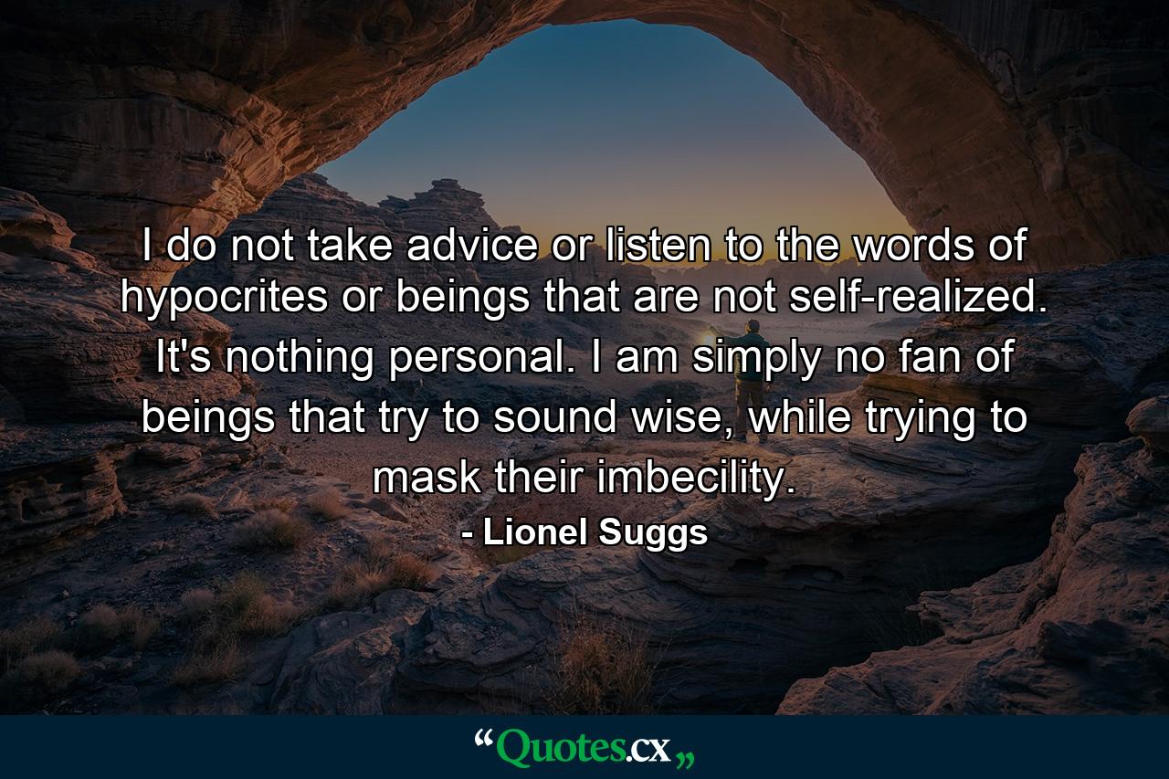 I do not take advice or listen to the words of hypocrites or beings that are not self-realized. It's nothing personal. I am simply no fan of beings that try to sound wise, while trying to mask their imbecility. - Quote by Lionel Suggs