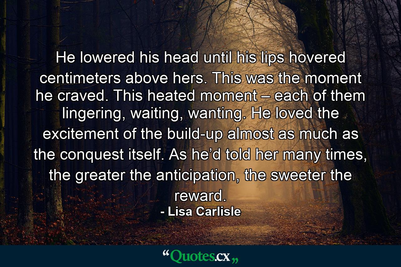 He lowered his head until his lips hovered centimeters above hers. This was the moment he craved. This heated moment – each of them lingering, waiting, wanting. He loved the excitement of the build-up almost as much as the conquest itself. As he’d told her many times, the greater the anticipation, the sweeter the reward. - Quote by Lisa Carlisle