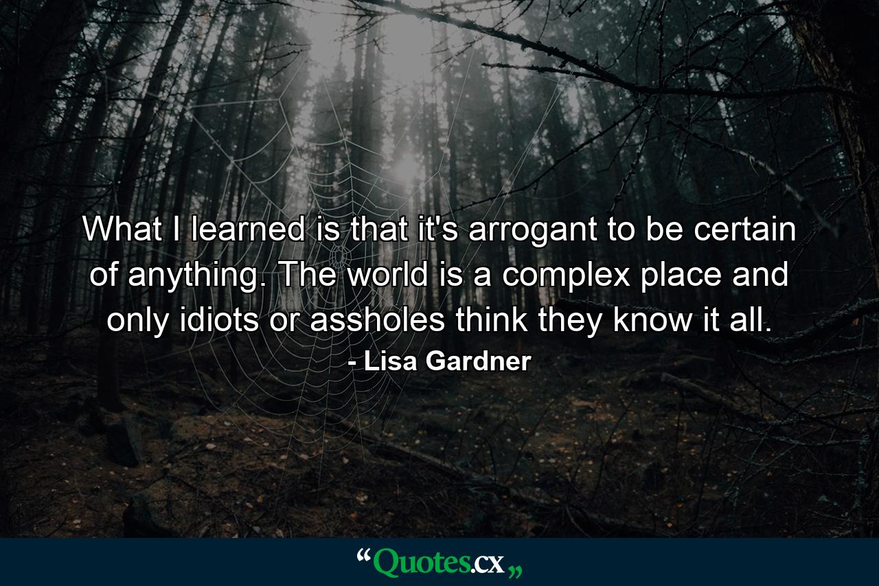 What I learned is that it's arrogant to be certain of anything. The world is a complex place and only idiots or assholes think they know it all. - Quote by Lisa Gardner