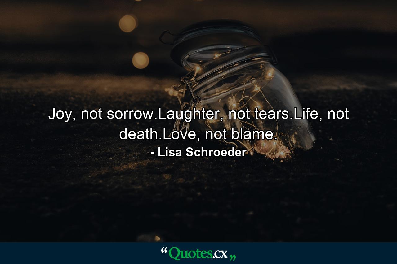 Joy, not sorrow.Laughter, not tears.Life, not death.Love, not blame. - Quote by Lisa Schroeder