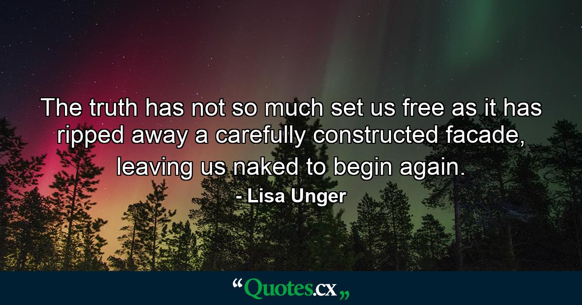 The truth has not so much set us free as it has ripped away a carefully constructed facade, leaving us naked to begin again. - Quote by Lisa Unger