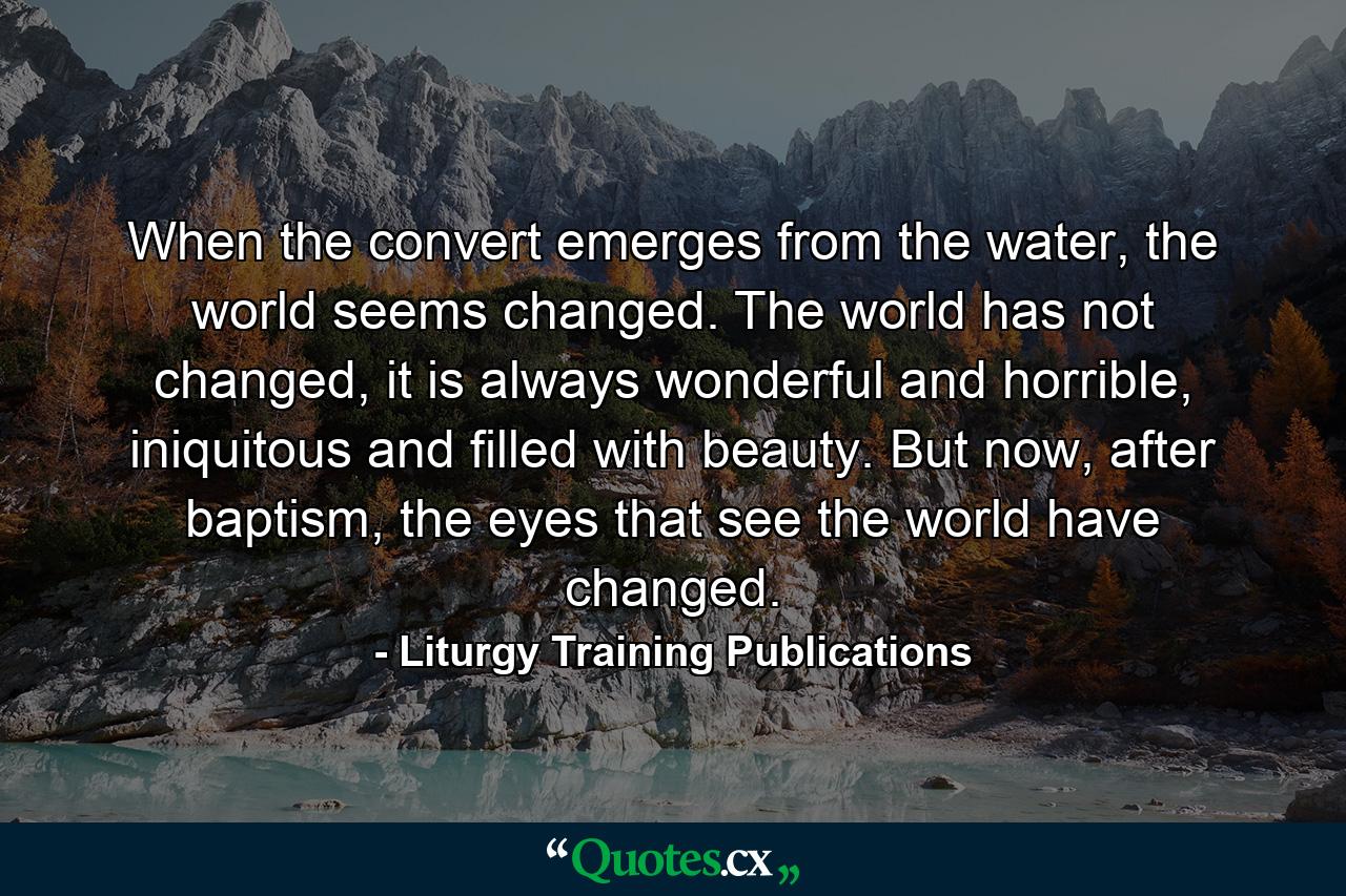 When the convert emerges from the water, the world seems changed. The world has not changed, it is always wonderful and horrible, iniquitous and filled with beauty. But now, after baptism, the eyes that see the world have changed. - Quote by Liturgy Training Publications