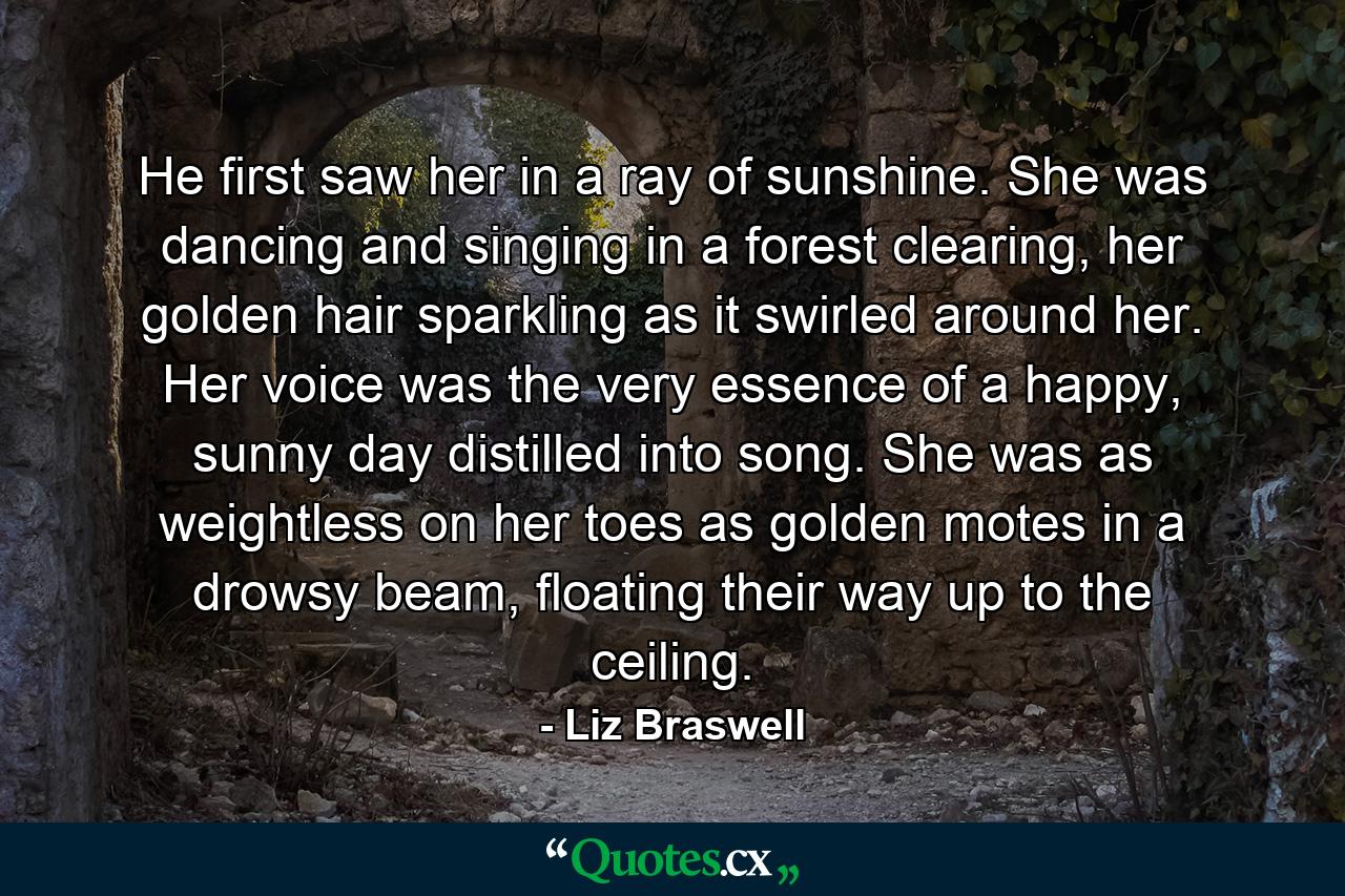 He first saw her in a ray of sunshine. She was dancing and singing in a forest clearing, her golden hair sparkling as it swirled around her. Her voice was the very essence of a happy, sunny day distilled into song. She was as weightless on her toes as golden motes in a drowsy beam, floating their way up to the ceiling. - Quote by Liz Braswell