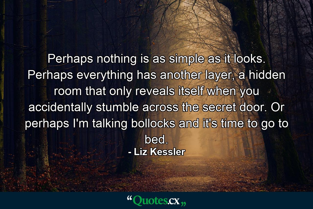 Perhaps nothing is as simple as it looks. Perhaps everything has another layer, a hidden room that only reveals itself when you accidentally stumble across the secret door. Or perhaps I'm talking bollocks and it's time to go to bed. - Quote by Liz Kessler