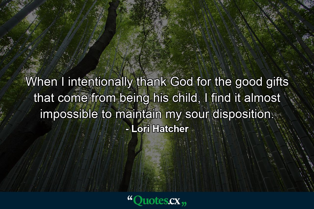 When I intentionally thank God for the good gifts that come from being his child, I find it almost impossible to maintain my sour disposition. - Quote by Lori Hatcher