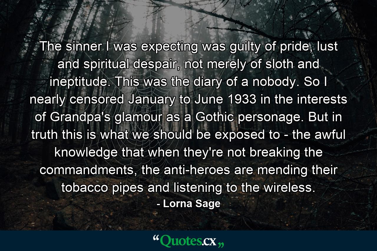 The sinner I was expecting was guilty of pride, lust and spiritual despair, not merely of sloth and ineptitude. This was the diary of a nobody. So I nearly censored January to June 1933 in the interests of Grandpa's glamour as a Gothic personage. But in truth this is what we should be exposed to - the awful knowledge that when they're not breaking the commandments, the anti-heroes are mending their tobacco pipes and listening to the wireless. - Quote by Lorna Sage