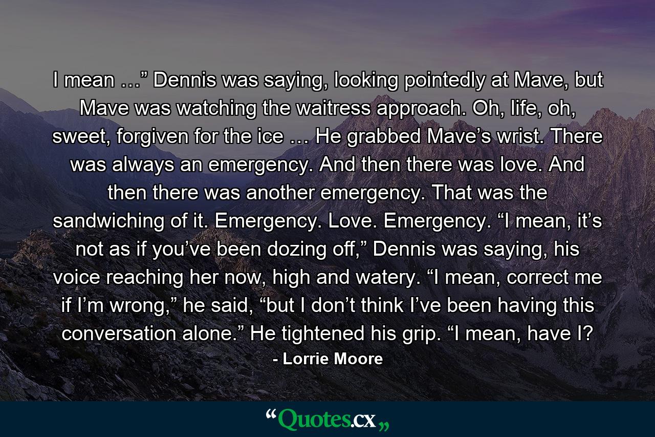 I mean …” Dennis was saying, looking pointedly at Mave, but Mave was watching the waitress approach. Oh, life, oh, sweet, forgiven for the ice … He grabbed Mave’s wrist. There was always an emergency. And then there was love. And then there was another emergency. That was the sandwiching of it. Emergency. Love. Emergency. “I mean, it’s not as if you’ve been dozing off,” Dennis was saying, his voice reaching her now, high and watery. “I mean, correct me if I’m wrong,” he said, “but I don’t think I’ve been having this conversation alone.” He tightened his grip. “I mean, have I? - Quote by Lorrie Moore