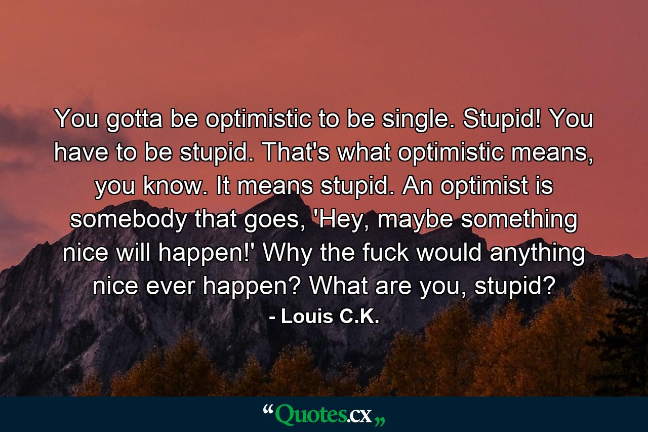 You gotta be optimistic to be single. Stupid! You have to be stupid. That's what optimistic means, you know. It means stupid. An optimist is somebody that goes, 'Hey, maybe something nice will happen!' Why the fuck would anything nice ever happen? What are you, stupid? - Quote by Louis C.K.