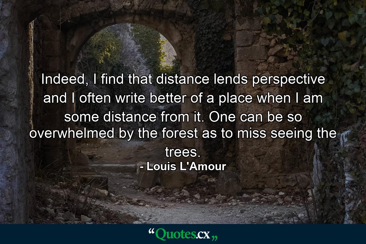 Indeed, I find that distance lends perspective and I often write better of a place when I am some distance from it. One can be so overwhelmed by the forest as to miss seeing the trees. - Quote by Louis L'Amour