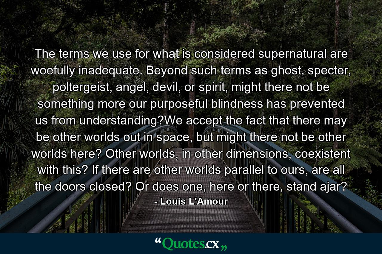 The terms we use for what is considered supernatural are woefully inadequate. Beyond such terms as ghost, specter, poltergeist, angel, devil, or spirit, might there not be something more our purposeful blindness has prevented us from understanding?We accept the fact that there may be other worlds out in space, but might there not be other worlds here? Other worlds, in other dimensions, coexistent with this? If there are other worlds parallel to ours, are all the doors closed? Or does one, here or there, stand ajar? - Quote by Louis L'Amour