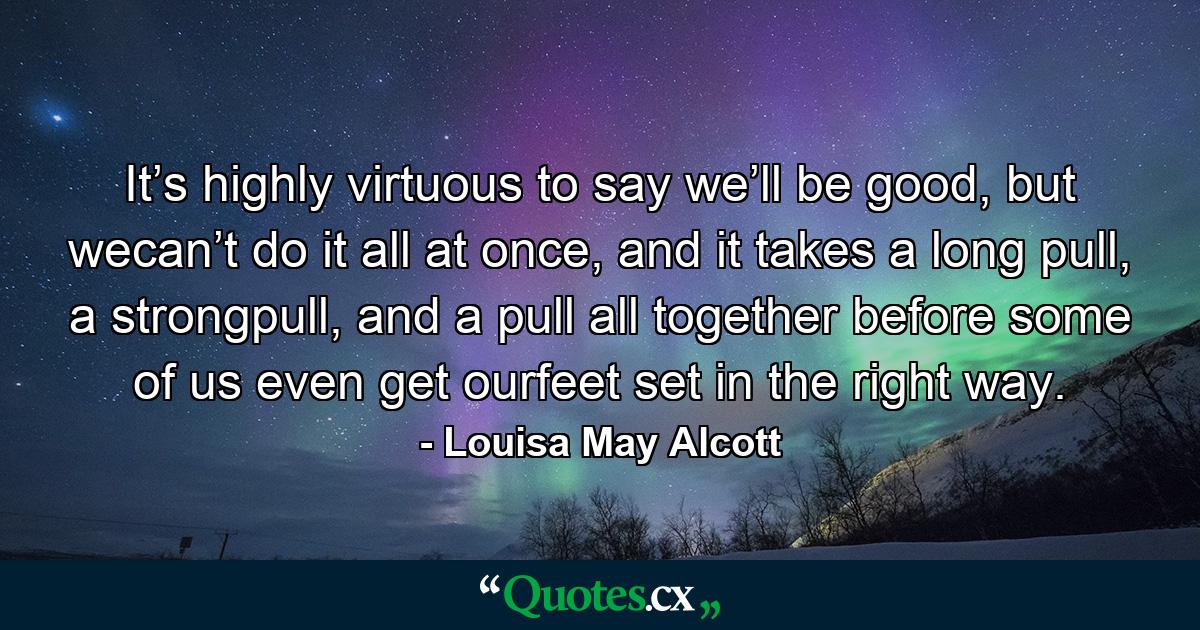 It’s highly virtuous to say we’ll be good, but wecan’t do it all at once, and it takes a long pull, a strongpull, and a pull all together before some of us even get ourfeet set in the right way. - Quote by Louisa May Alcott