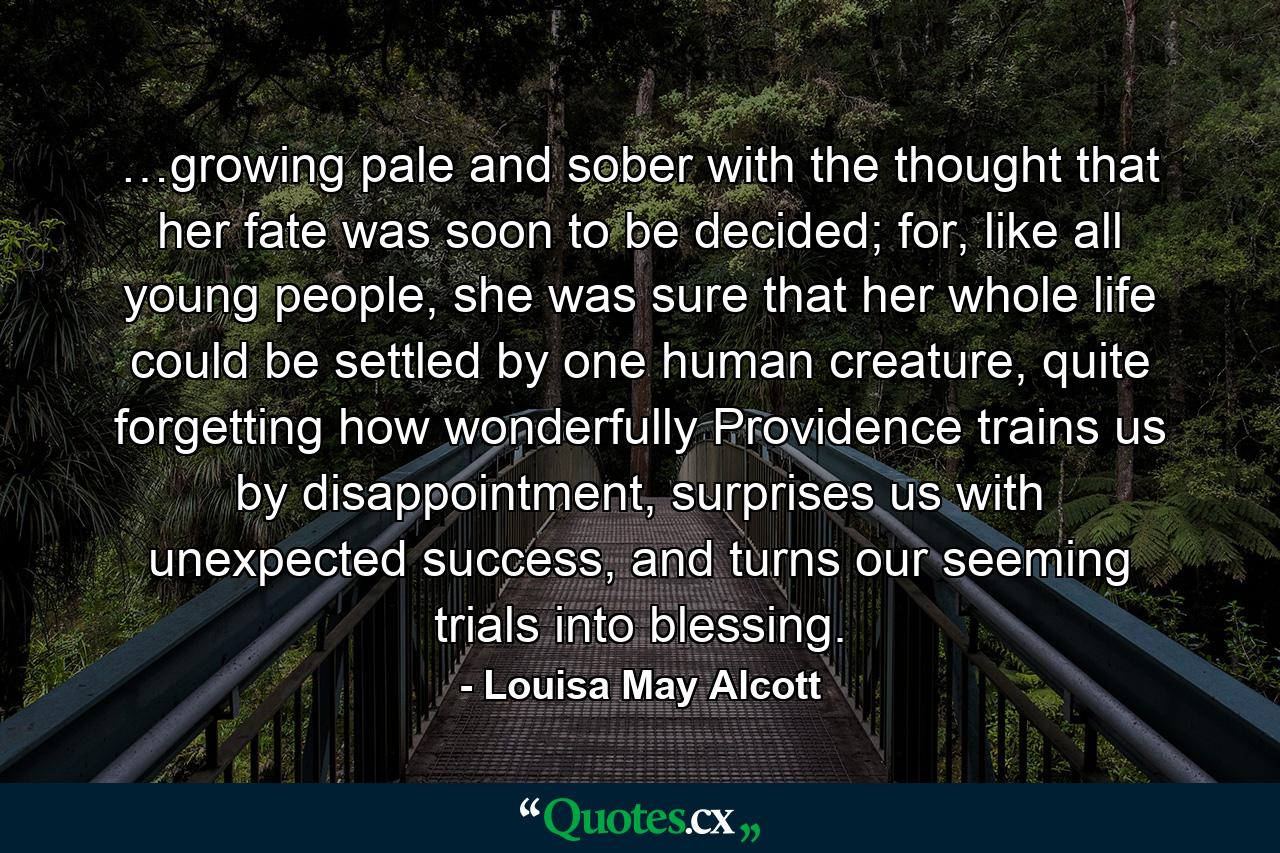 …growing pale and sober with the thought that her fate was soon to be decided; for, like all young people, she was sure that her whole life could be settled by one human creature, quite forgetting how wonderfully Providence trains us by disappointment, surprises us with unexpected success, and turns our seeming trials into blessing. - Quote by Louisa May Alcott