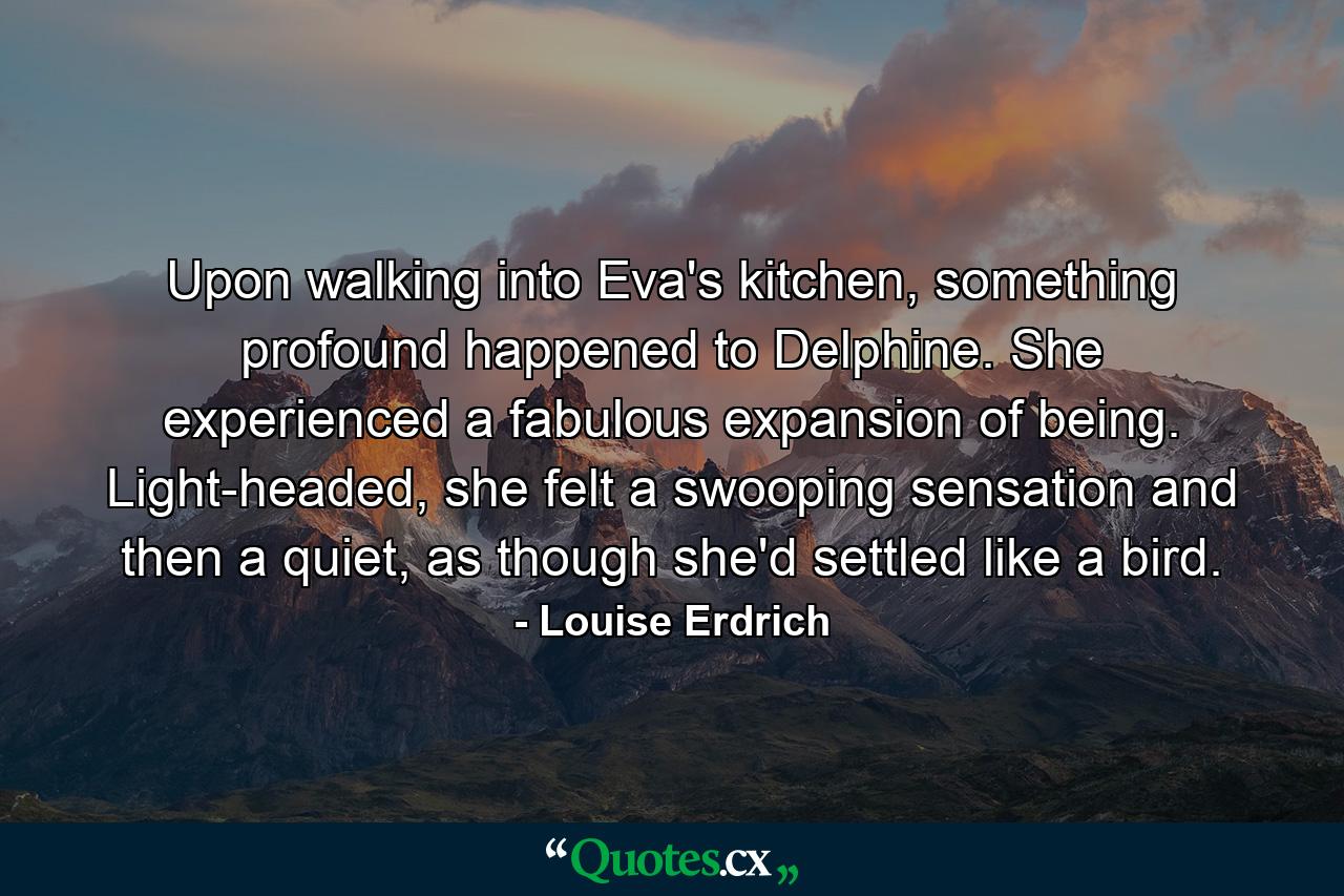 Upon walking into Eva's kitchen, something profound happened to Delphine. She experienced a fabulous expansion of being. Light-headed, she felt a swooping sensation and then a quiet, as though she'd settled like a bird. - Quote by Louise Erdrich