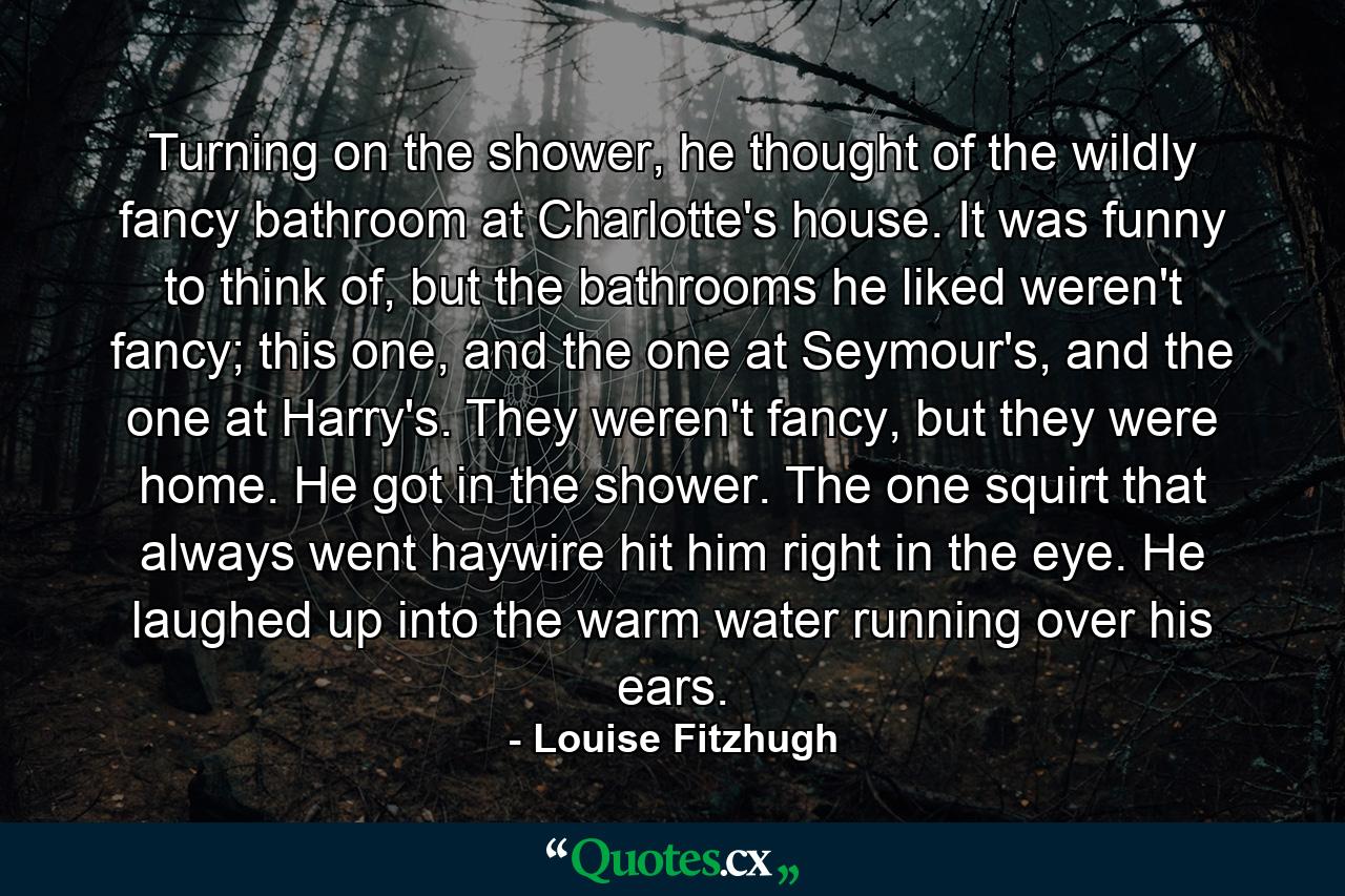 Turning on the shower, he thought of the wildly fancy bathroom at Charlotte's house. It was funny to think of, but the bathrooms he liked weren't fancy; this one, and the one at Seymour's, and the one at Harry's. They weren't fancy, but they were home. He got in the shower. The one squirt that always went haywire hit him right in the eye. He laughed up into the warm water running over his ears. - Quote by Louise Fitzhugh