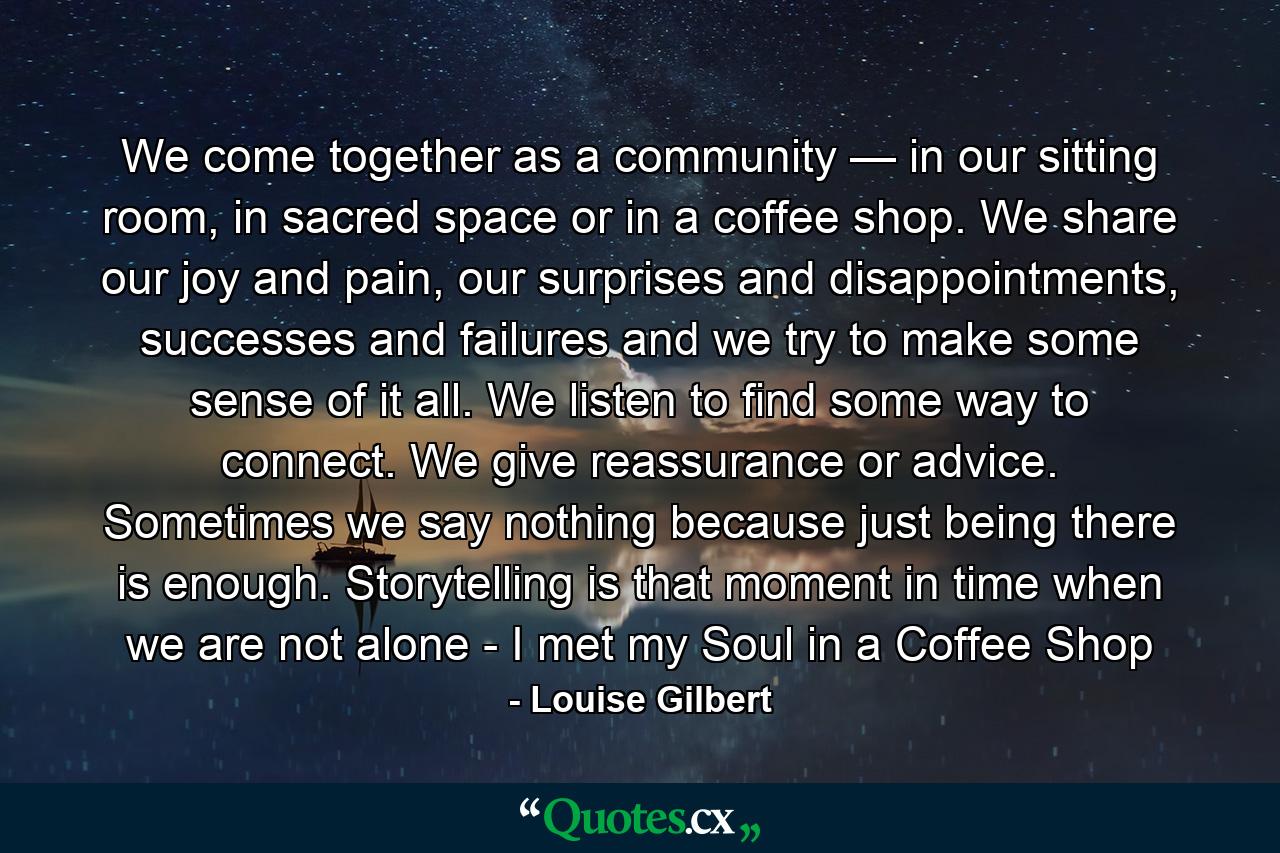 We come together as a community — in our sitting room, in sacred space or in a coffee shop. We share our joy and pain, our surprises and disappointments, successes and failures and we try to make some sense of it all. We listen to find some way to connect. We give reassurance or advice. Sometimes we say nothing because just being there is enough. Storytelling is that moment in time when we are not alone - I met my Soul in a Coffee Shop - Quote by Louise Gilbert