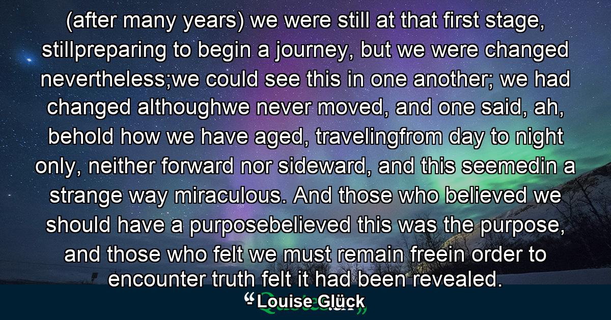 (after many years) we were still at that first stage, stillpreparing to begin a journey, but we were changed nevertheless;we could see this in one another; we had changed althoughwe never moved, and one said, ah, behold how we have aged, travelingfrom day to night only, neither forward nor sideward, and this seemedin a strange way miraculous. And those who believed we should have a purposebelieved this was the purpose, and those who felt we must remain freein order to encounter truth felt it had been revealed. - Quote by Louise Glück