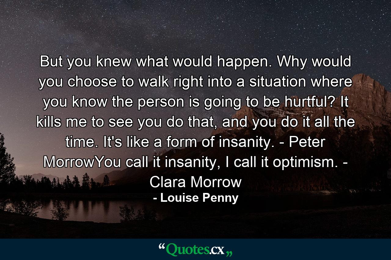 But you knew what would happen. Why would you choose to walk right into a situation where you know the person is going to be hurtful? It kills me to see you do that, and you do it all the time. It's like a form of insanity. - Peter MorrowYou call it insanity, I call it optimism. - Clara Morrow - Quote by Louise Penny