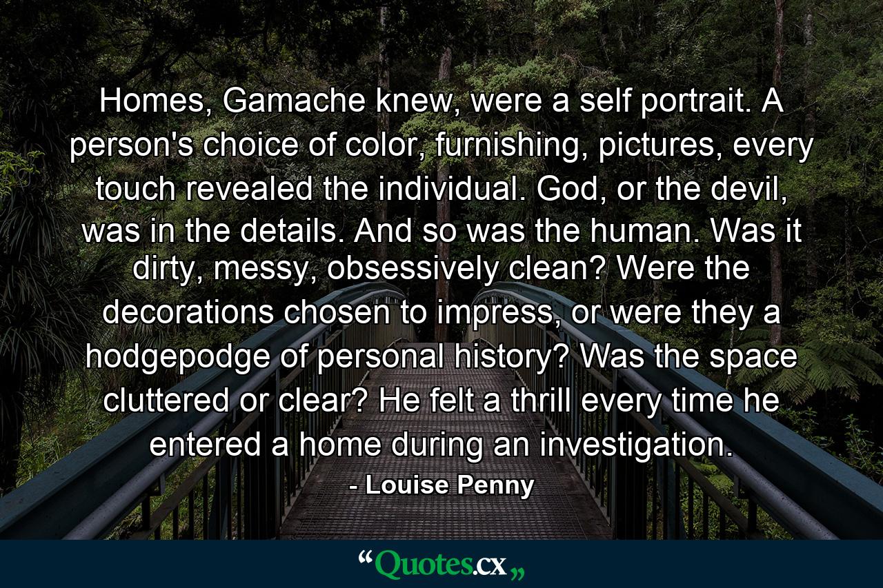 Homes, Gamache knew, were a self portrait. A person's choice of color, furnishing, pictures, every touch revealed the individual. God, or the devil, was in the details. And so was the human. Was it dirty, messy, obsessively clean? Were the decorations chosen to impress, or were they a hodgepodge of personal history? Was the space cluttered or clear? He felt a thrill every time he entered a home during an investigation. - Quote by Louise Penny