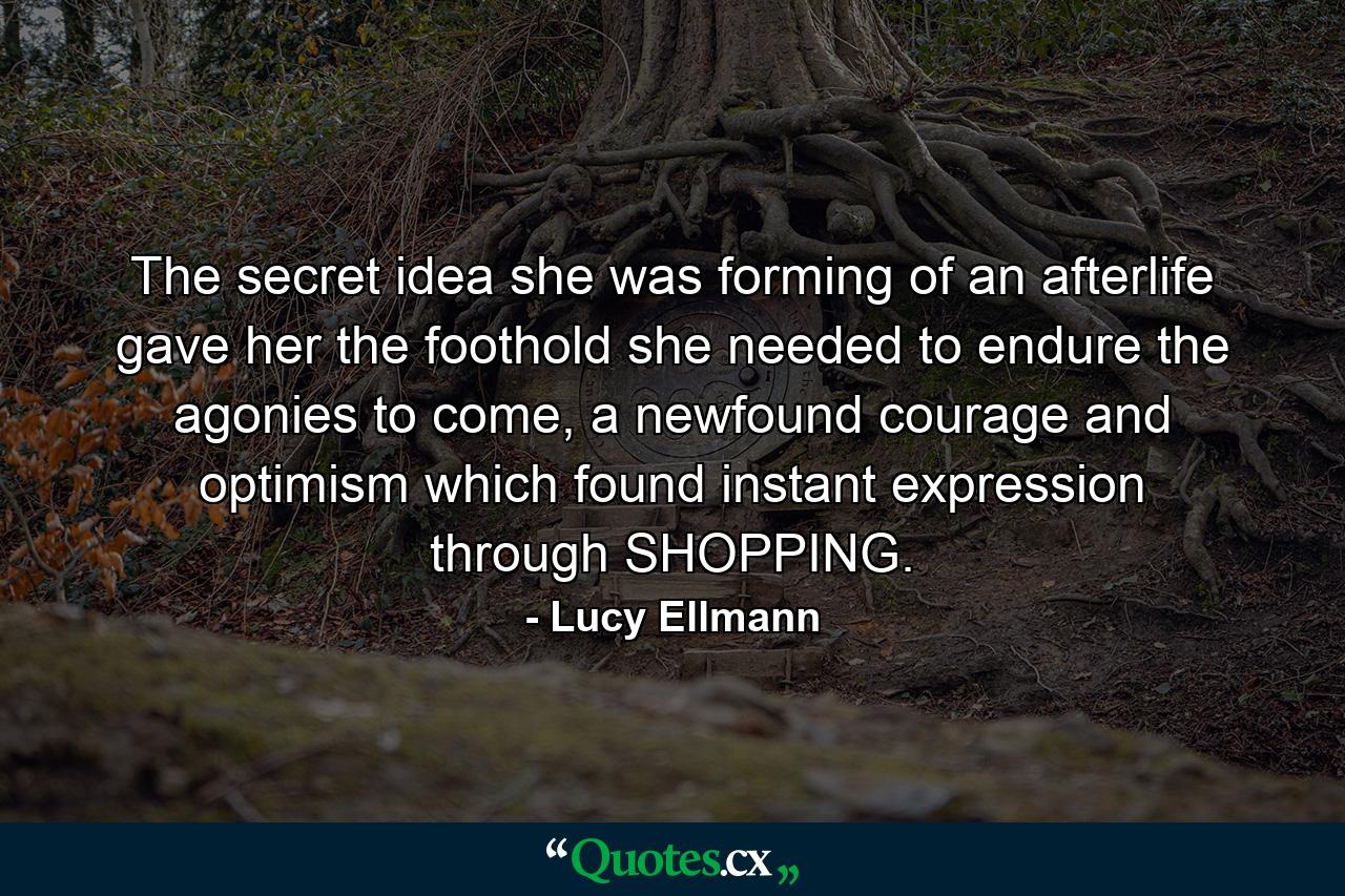 The secret idea she was forming of an afterlife gave her the foothold she needed to endure the agonies to come, a newfound courage and optimism which found instant expression through SHOPPING. - Quote by Lucy Ellmann