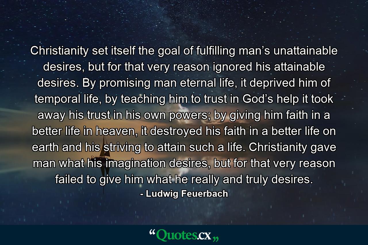 Christianity set itself the goal of fulfilling man’s unattainable desires, but for that very reason ignored his attainable desires. By promising man eternal life, it deprived him of temporal life, by teaching him to trust in God’s help it took away his trust in his own powers; by giving him faith in a better life in heaven, it destroyed his faith in a better life on earth and his striving to attain such a life. Christianity gave man what his imagination desires, but for that very reason failed to give him what he really and truly desires. - Quote by Ludwig Feuerbach