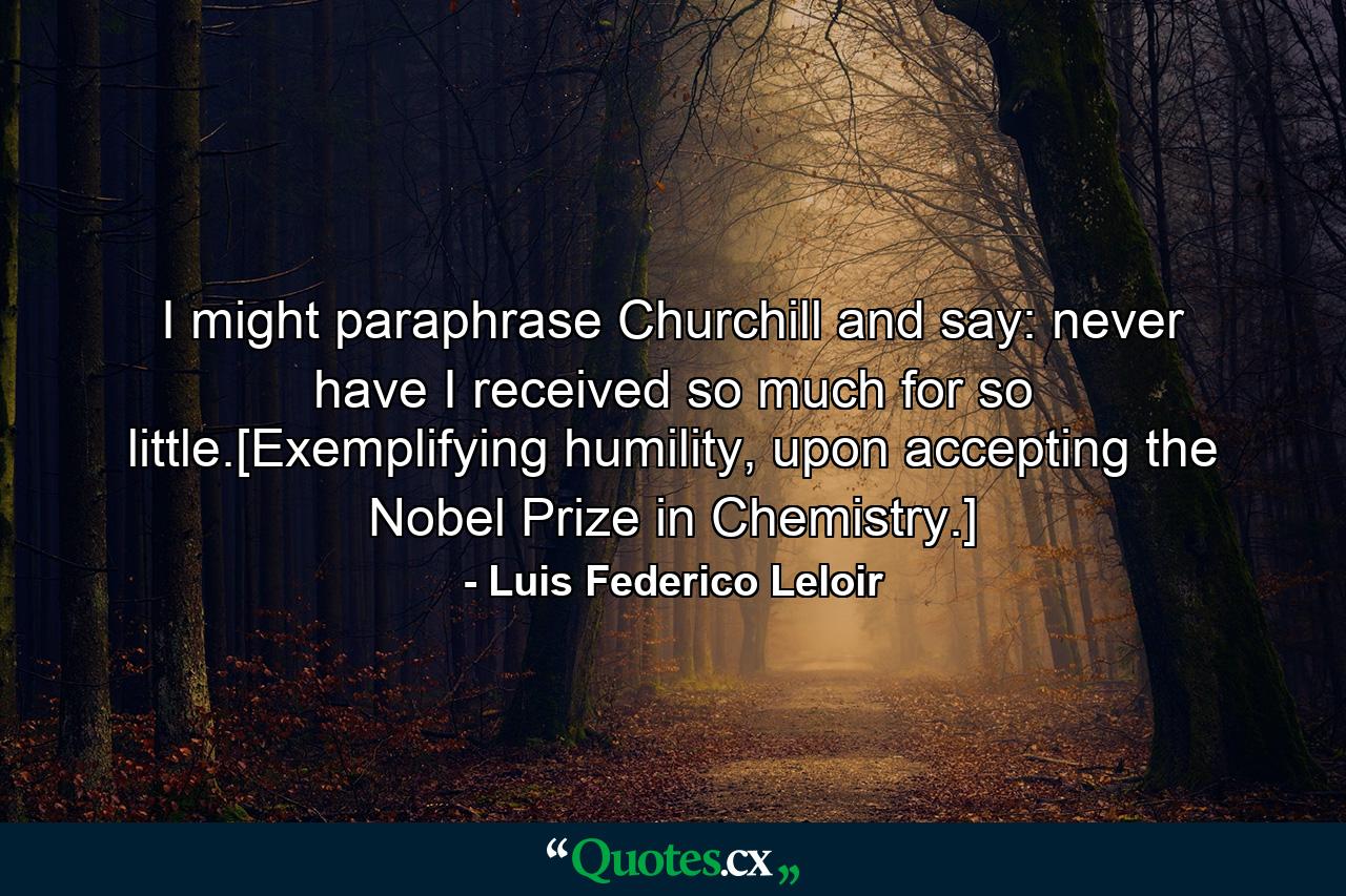 I might paraphrase Churchill and say: never have I received so much for so little.[Exemplifying humility, upon accepting the Nobel Prize in Chemistry.] - Quote by Luis Federico Leloir