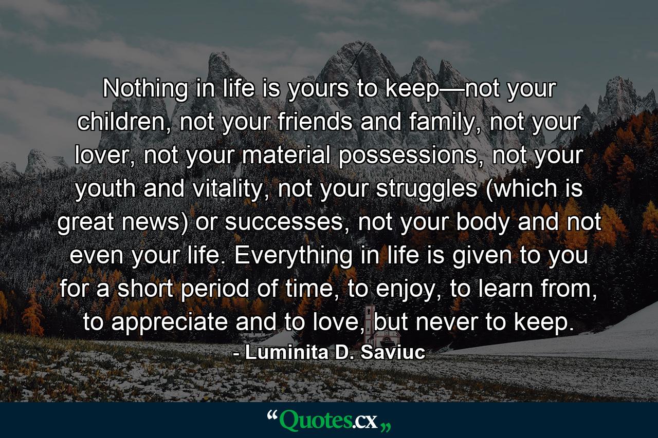 Nothing in life is yours to keep—not your children, not your friends and family, not your lover, not your material possessions, not your youth and vitality, not your struggles (which is great news) or successes, not your body and not even your life. Everything in life is given to you for a short period of time, to enjoy, to learn from, to appreciate and to love, but never to keep. - Quote by Luminita D. Saviuc