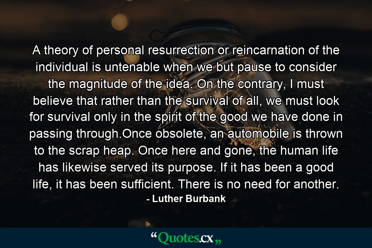 A theory of personal resurrection or reincarnation of the individual is untenable when we but pause to consider the magnitude of the idea. On the contrary, I must believe that rather than the survival of all, we must look for survival only in the spirit of the good we have done in passing through.Once obsolete, an automobile is thrown to the scrap heap. Once here and gone, the human life has likewise served its purpose. If it has been a good life, it has been sufficient. There is no need for another. - Quote by Luther Burbank