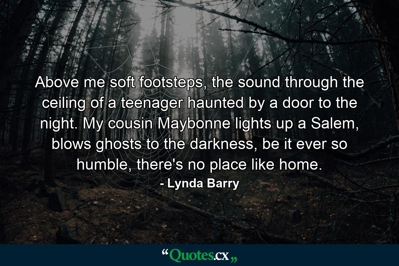 Above me soft footsteps, the sound through the ceiling of a teenager haunted by a door to the night. My cousin Maybonne lights up a Salem, blows ghosts to the darkness, be it ever so humble, there's no place like home. - Quote by Lynda Barry