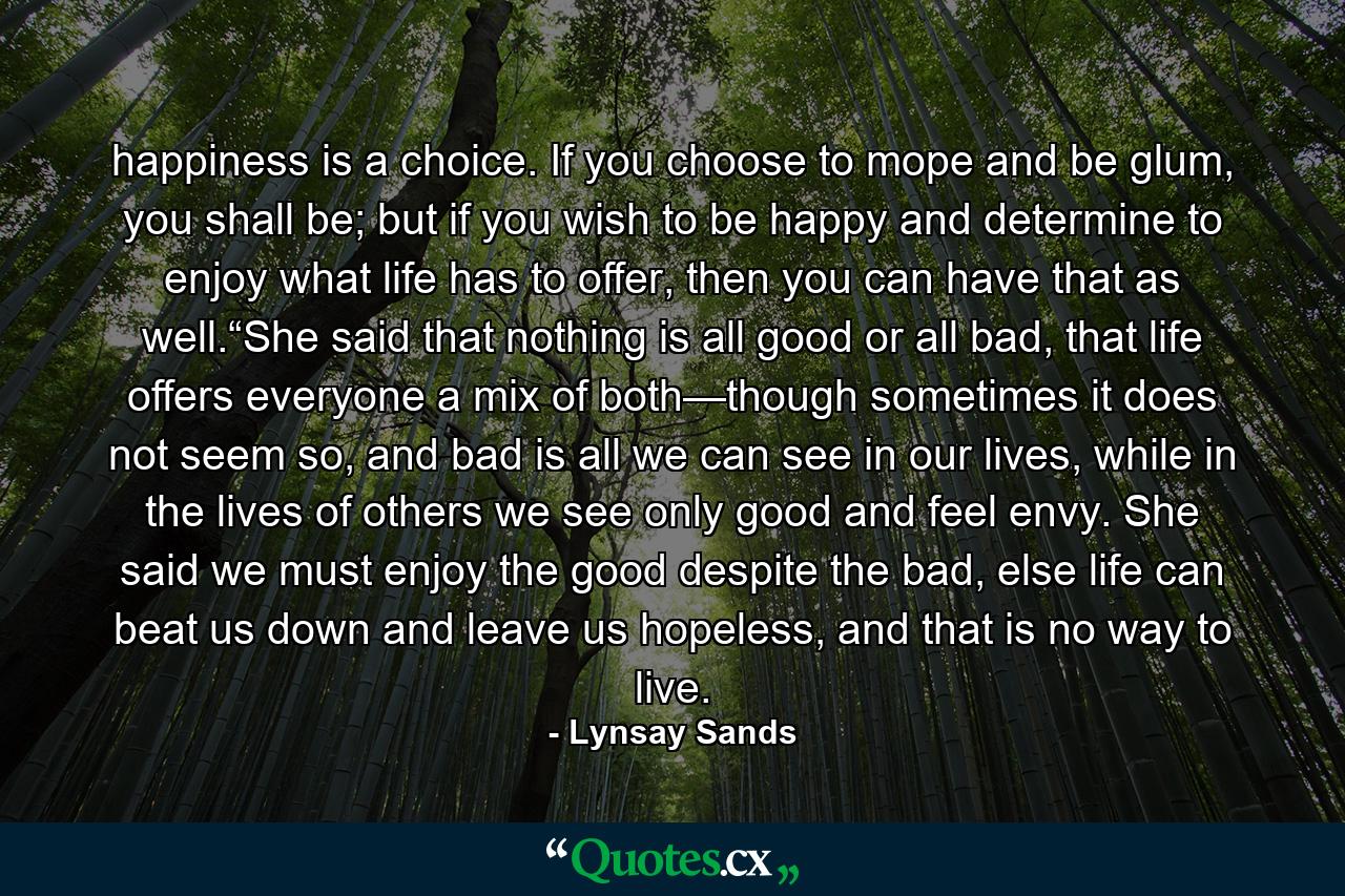 happiness is a choice. If you choose to mope and be glum, you shall be; but if you wish to be happy and determine to enjoy what life has to offer, then you can have that as well.“She said that nothing is all good or all bad, that life offers everyone a mix of both—though sometimes it does not seem so, and bad is all we can see in our lives, while in the lives of others we see only good and feel envy. She said we must enjoy the good despite the bad, else life can beat us down and leave us hopeless, and that is no way to live. - Quote by Lynsay Sands