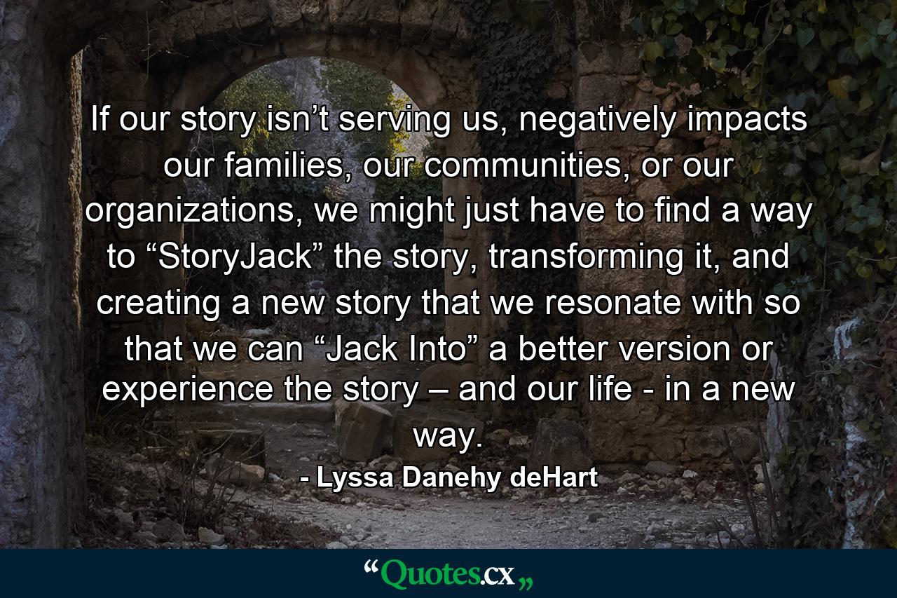 If our story isn’t serving us, negatively impacts our families, our communities, or our organizations, we might just have to find a way to “StoryJack” the story, transforming it, and creating a new story that we resonate with so that we can “Jack Into” a better version or experience the story – and our life - in a new way. - Quote by Lyssa Danehy deHart