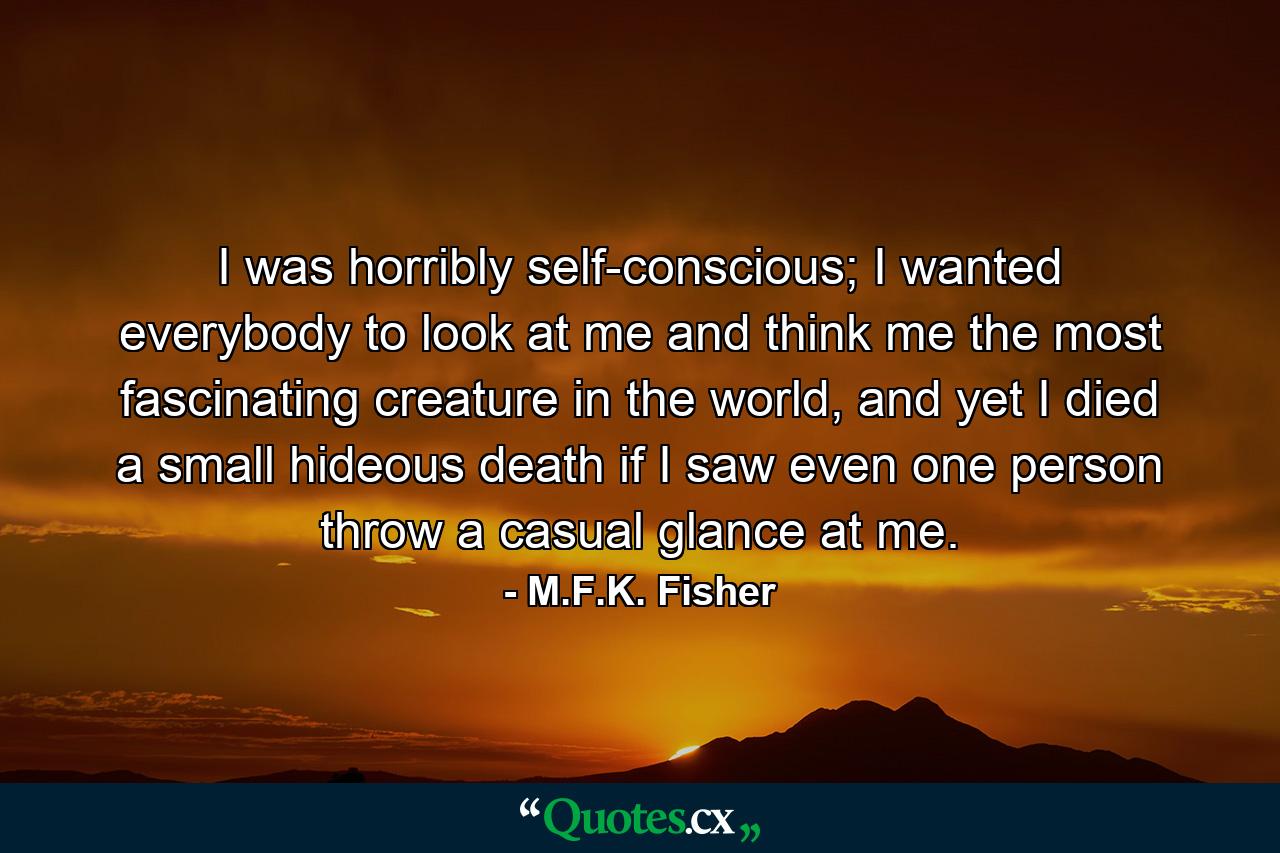 I was horribly self-conscious; I wanted everybody to look at me and think me the most fascinating creature in the world, and yet I died a small hideous death if I saw even one person throw a casual glance at me. - Quote by M.F.K. Fisher