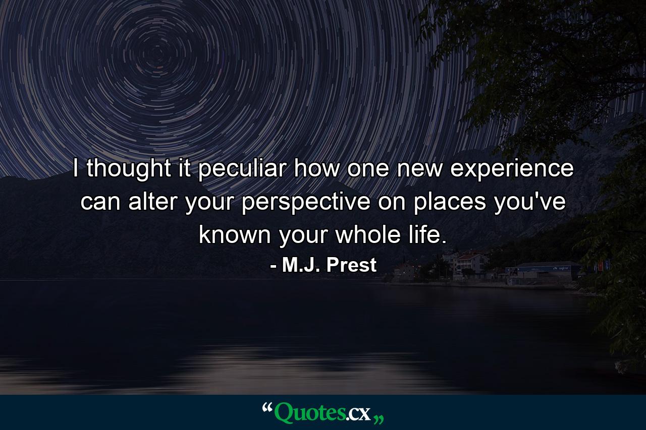 I thought it peculiar how one new experience can alter your perspective on places you've known your whole life. - Quote by M.J. Prest