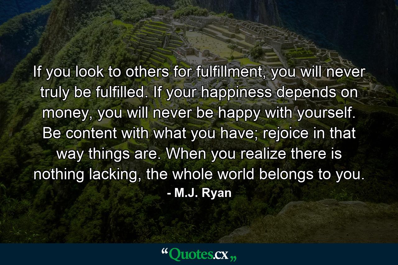 If you look to others for fulfillment, you will never truly be fulfilled. If your happiness depends on money, you will never be happy with yourself. Be content with what you have; rejoice in that way things are. When you realize there is nothing lacking, the whole world belongs to you. - Quote by M.J. Ryan