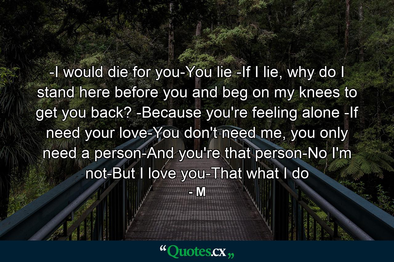 -I would die for you-You lie -If I lie, why do I stand here before you and beg on my knees to get you back? -Because you're feeling alone -If need your love-You don't need me, you only need a person-And you're that person-No I'm not-But I love you-That what I do - Quote by M