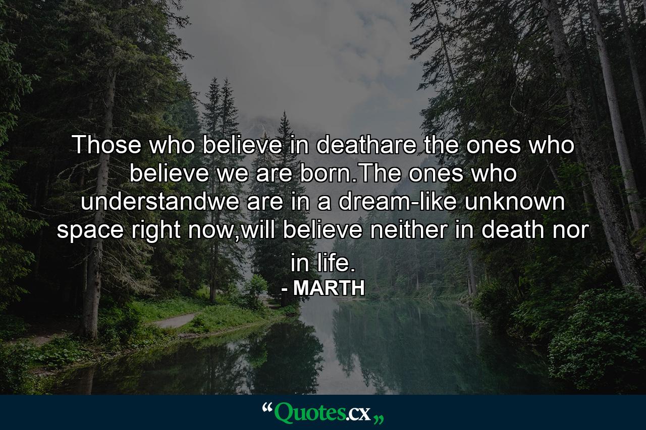 Those who believe in deathare the ones who believe we are born.The ones who understandwe are in a dream-like unknown space right now,will believe neither in death nor in life. - Quote by MARTH