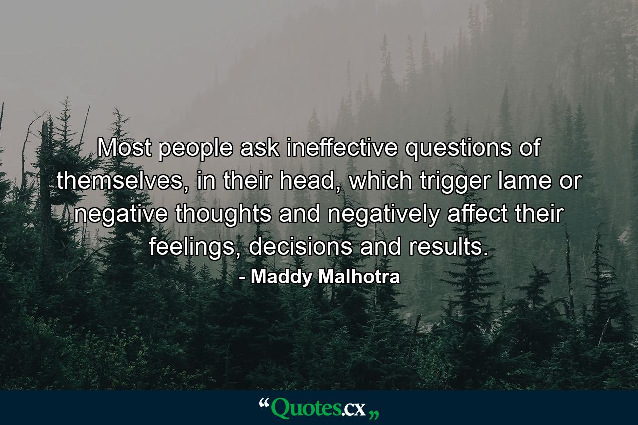 Most people ask ineffective questions of themselves, in their head, which trigger lame or negative thoughts and negatively affect their feelings, decisions and results. - Quote by Maddy Malhotra