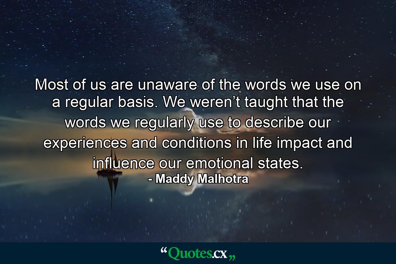 Most of us are unaware of the words we use on a regular basis. We weren’t taught that the words we regularly use to describe our experiences and conditions in life impact and influence our emotional states. - Quote by Maddy Malhotra