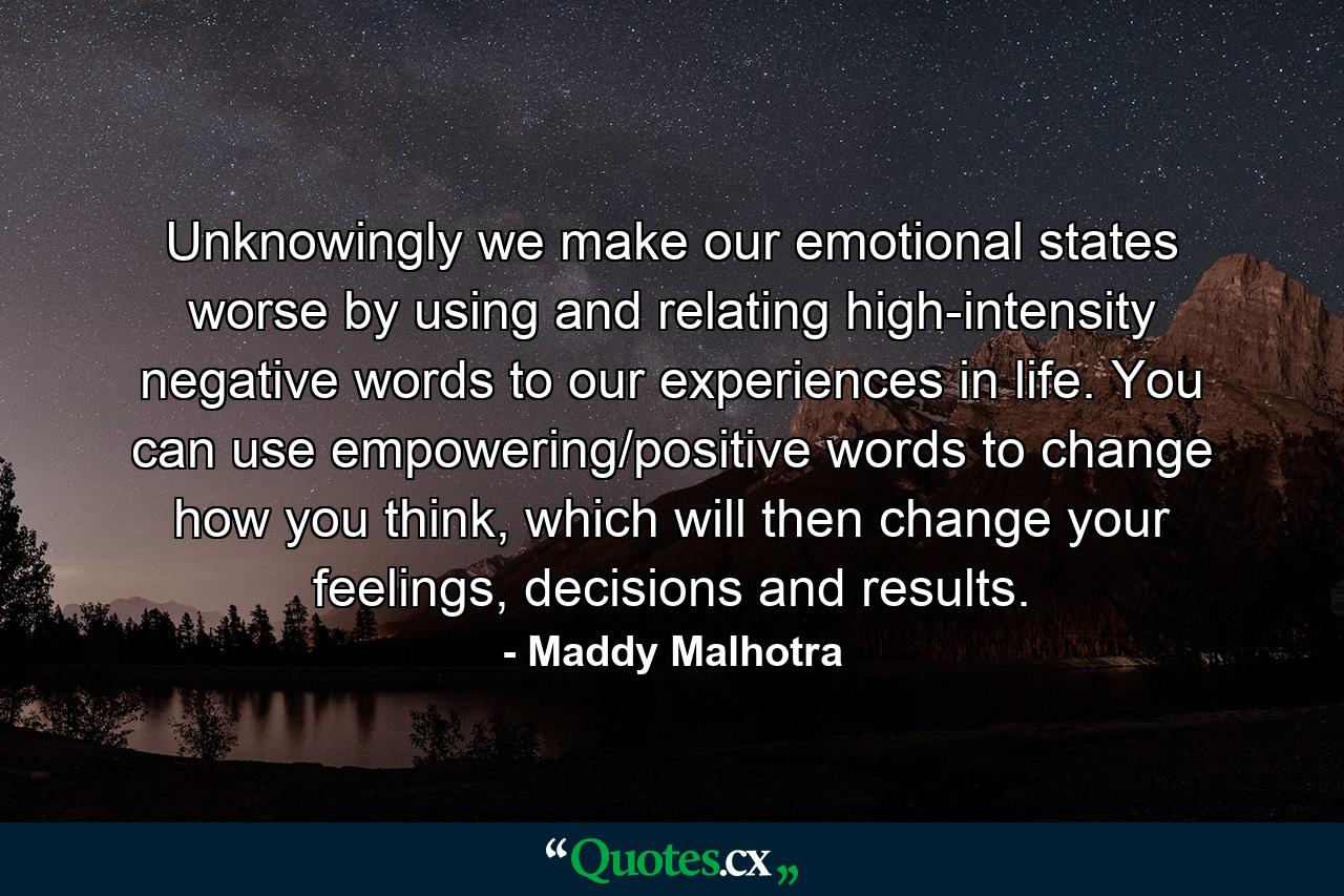 Unknowingly we make our emotional states worse by using and relating high-intensity negative words to our experiences in life. You can use empowering/positive words to change how you think, which will then change your feelings, decisions and results. - Quote by Maddy Malhotra