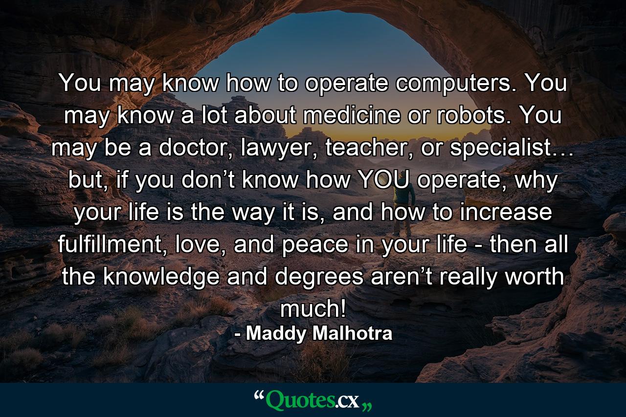 You may know how to operate computers. You may know a lot about medicine or robots. You may be a doctor, lawyer, teacher, or specialist… but, if you don’t know how YOU operate, why your life is the way it is, and how to increase fulfillment, love, and peace in your life - then all the knowledge and degrees aren’t really worth much! - Quote by Maddy Malhotra