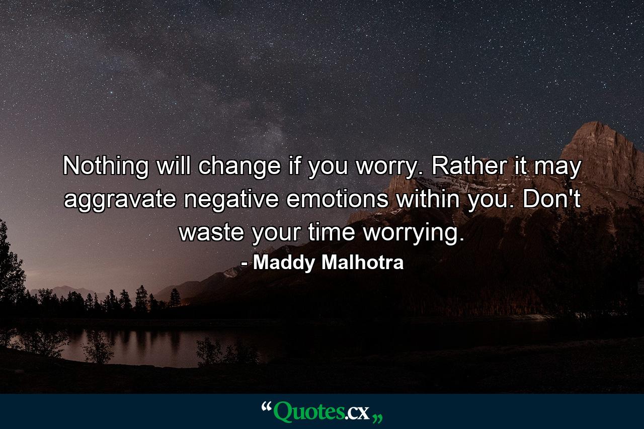 Nothing will change if you worry. Rather it may aggravate negative emotions within you. Don't waste your time worrying. - Quote by Maddy Malhotra