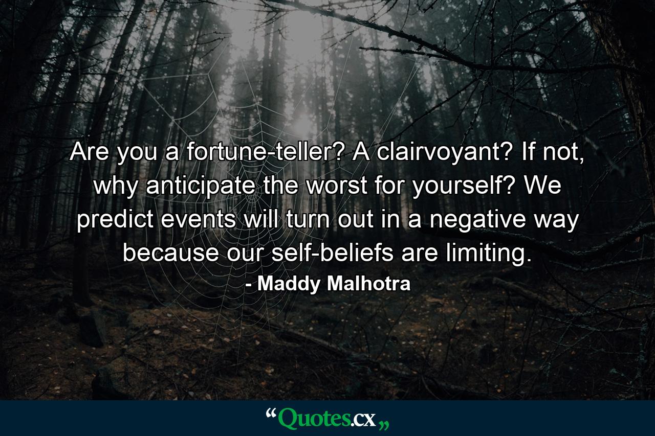 Are you a fortune-teller? A clairvoyant? If not, why anticipate the worst for yourself? We predict events will turn out in a negative way because our self-beliefs are limiting. - Quote by Maddy Malhotra