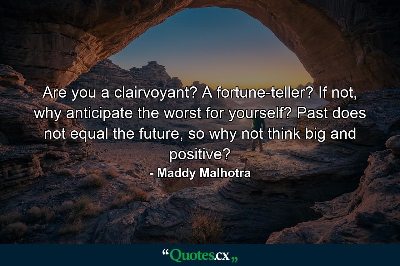 Are you a clairvoyant? A fortune-teller? If not, why anticipate the worst for yourself? Past does not equal the future, so why not think big and positive? - Quote by Maddy Malhotra