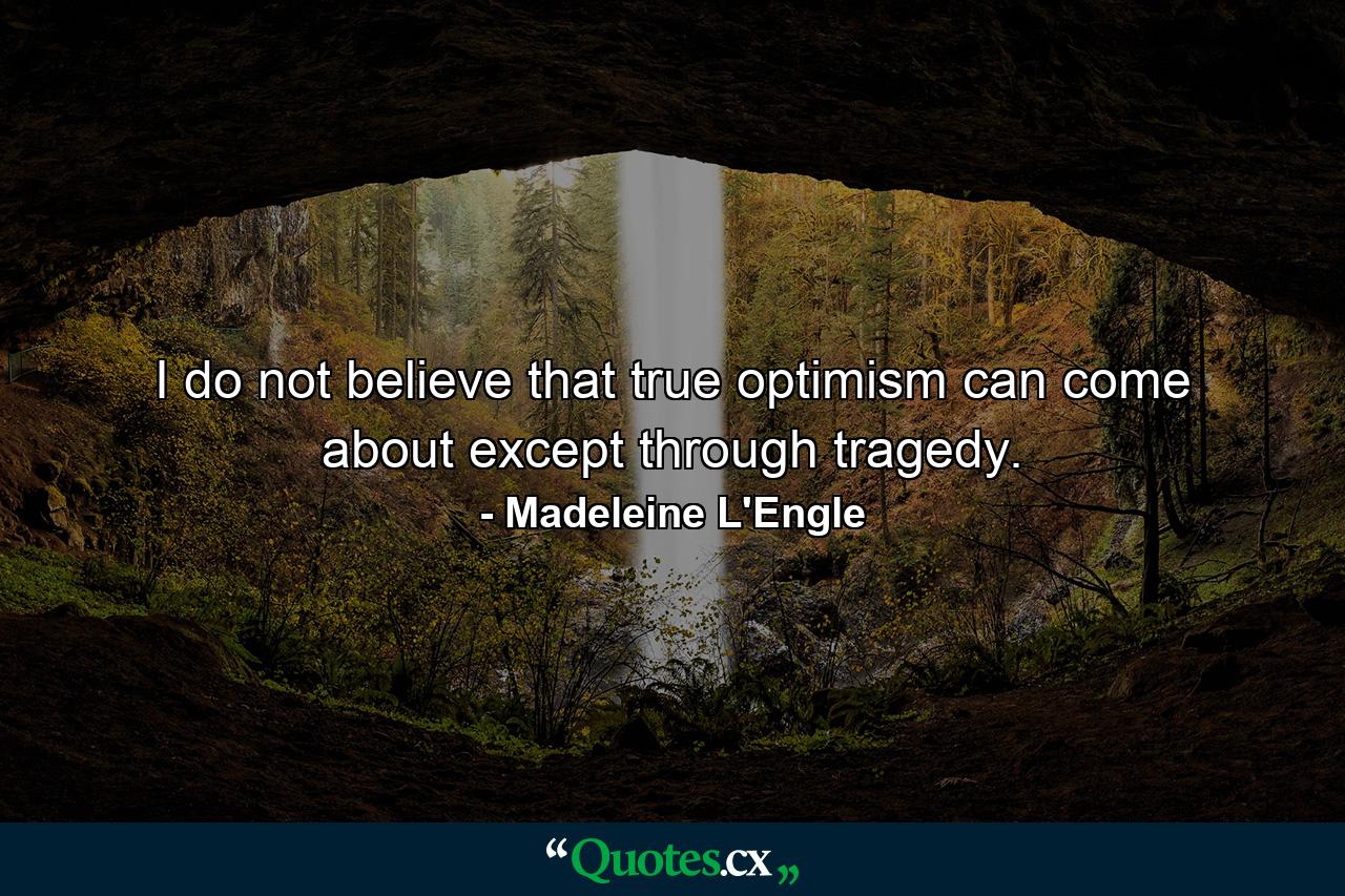 I do not believe that true optimism can come about except through tragedy. - Quote by Madeleine L'Engle